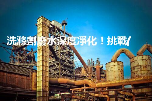 洗滌劑廢水深度凈化！挑戰(zhàn)與機(jī)遇究竟何在？